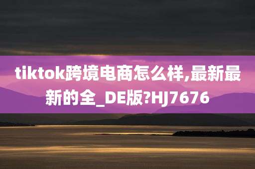 tiktok跨境电商怎么样,最新最新的全_DE版?HJ7676