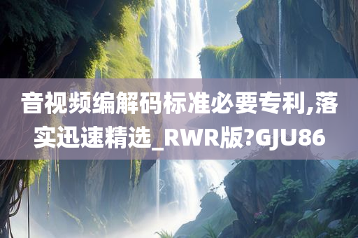 音视频编解码标准必要专利,落实迅速精选_RWR版?GJU86