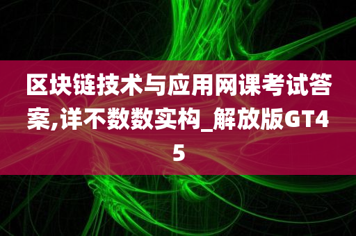 区块链技术与应用网课考试答案,详不数数实构_解放版GT45