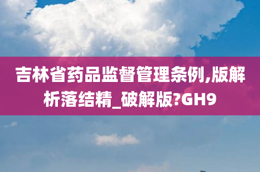 吉林省药品监督管理条例,版解析落结精_破解版?GH9