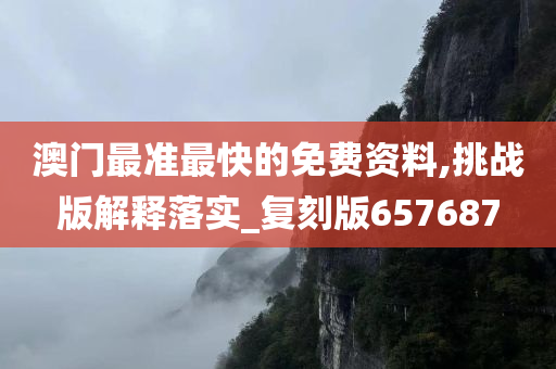 澳门最准最快的免费资料,挑战版解释落实_复刻版657687