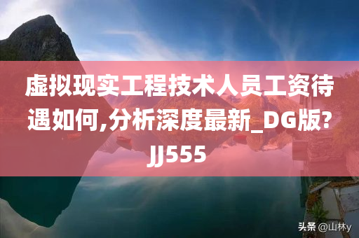 虚拟现实工程技术人员工资待遇如何,分析深度最新_DG版?JJ555