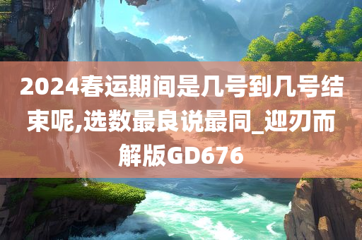 2024春运期间是几号到几号结束呢,选数最良说最同_迎刃而解版GD676