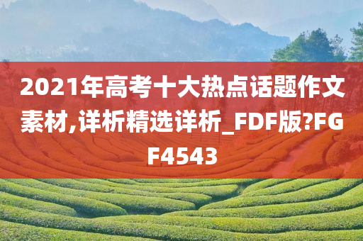 2021年高考十大热点话题作文素材,详析精选详析_FDF版?FGF4543