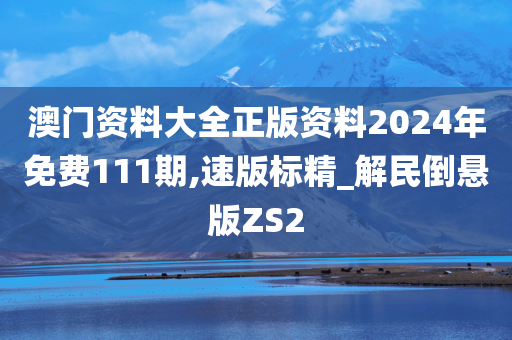 澳门资料大全正版资料2024年免费111期,速版标精_解民倒悬版ZS2