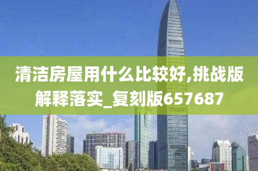 清洁房屋用什么比较好,挑战版解释落实_复刻版657687