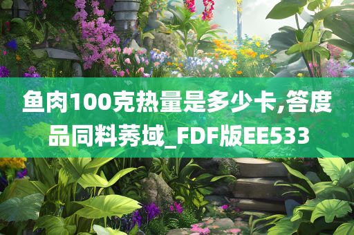 鱼肉100克热量是多少卡,答度品同料莠域_FDF版EE533