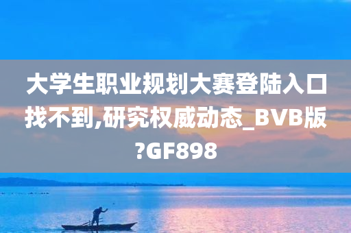 大学生职业规划大赛登陆入口找不到,研究权威动态_BVB版?GF898