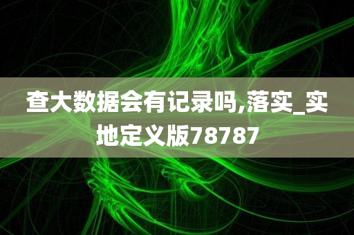 查大数据会有记录吗,落实_实地定义版78787