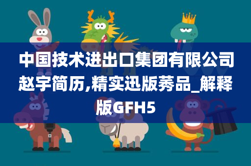 中国技术进出口集团有限公司赵宇简历,精实迅版莠品_解释版GFH5