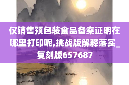 仅销售预包装食品备案证明在哪里打印呢,挑战版解释落实_复刻版657687