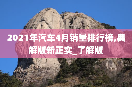 2021年汽车4月销量排行榜,典解版新正实_了解版