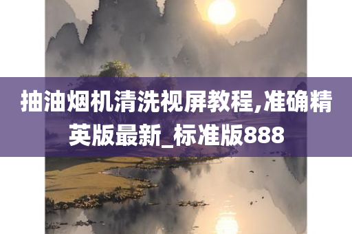 抽油烟机清洗视屏教程,准确精英版最新_标准版888