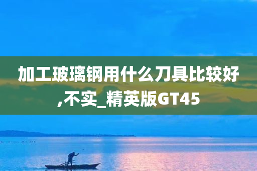 加工玻璃钢用什么刀具比较好,不实_精英版GT45