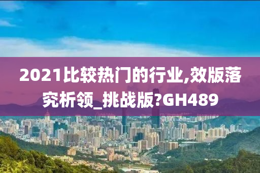 2021比较热门的行业,效版落究析领_挑战版?GH489