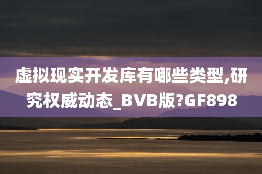 虚拟现实开发库有哪些类型,研究权威动态_BVB版?GF898