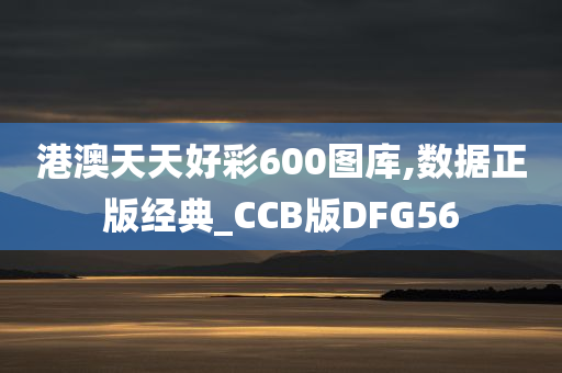 港澳天天好彩600图库,数据正版经典_CCB版DFG56