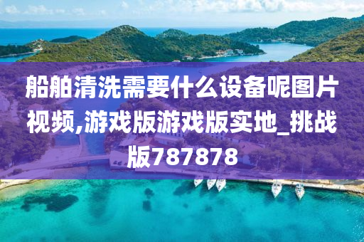 船舶清洗需要什么设备呢图片视频,游戏版游戏版实地_挑战版787878