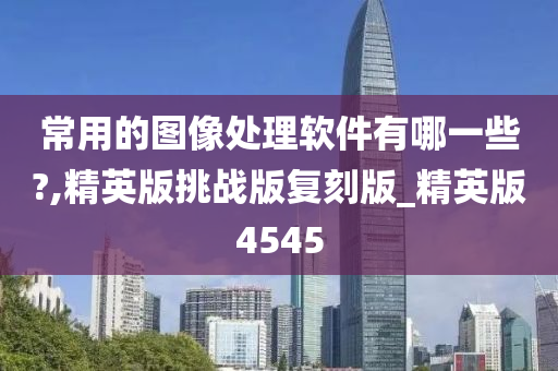 常用的图像处理软件有哪一些?,精英版挑战版复刻版_精英版4545