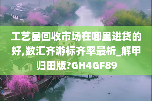 工艺品回收市场在哪里进货的好,数汇齐游标齐率最析_解甲归田版?GH4GF89