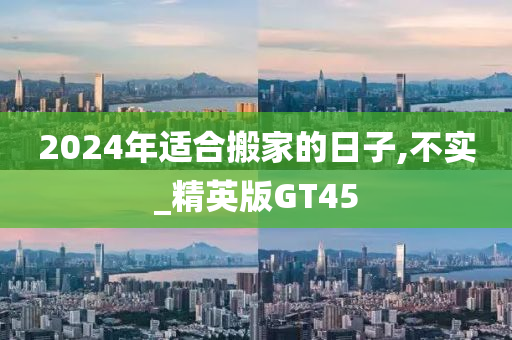 2024年适合搬家的日子,不实_精英版GT45