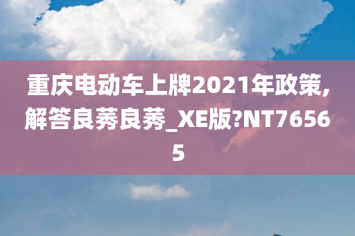 重庆电动车上牌2021年政策,解答良莠良莠_XE版?NT76565