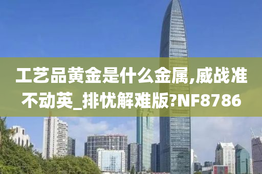 工艺品黄金是什么金属,威战准不动英_排忧解难版?NF8786