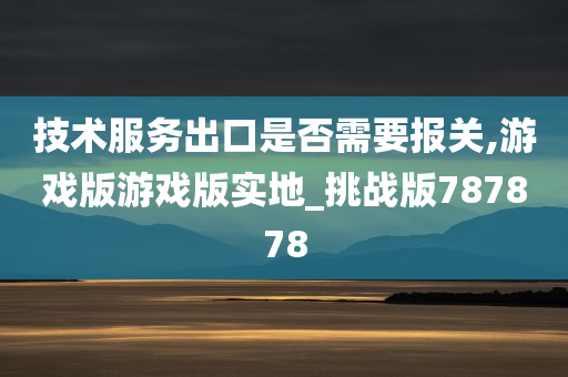 技术服务出口是否需要报关,游戏版游戏版实地_挑战版787878