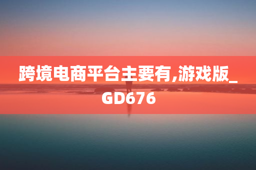 跨境电商平台主要有,游戏版_GD676