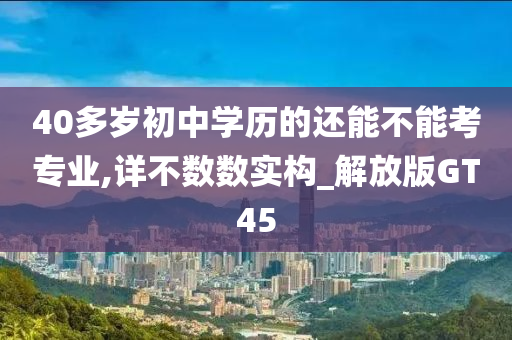 40多岁初中学历的还能不能考专业,详不数数实构_解放版GT45