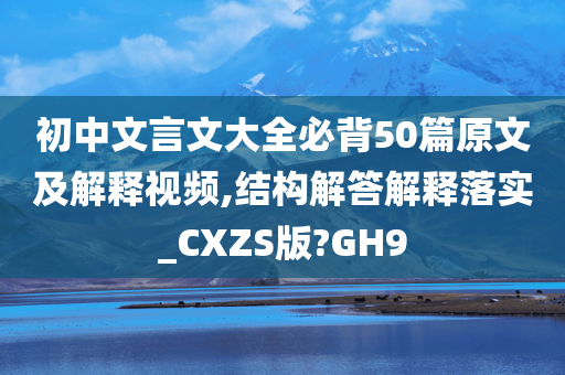 初中文言文大全必背50篇原文及解释视频,结构解答解释落实_CXZS版?GH9