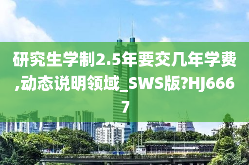 研究生学制2.5年要交几年学费,动态说明领域_SWS版?HJ6667