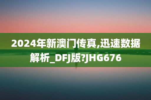 2024年新澳门传真,迅速数据解析_DFJ版?JHG676