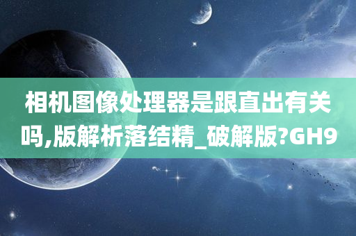 相机图像处理器是跟直出有关吗,版解析落结精_破解版?GH9