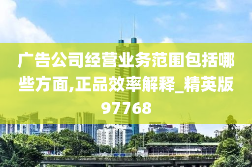 广告公司经营业务范围包括哪些方面,正品效率解释_精英版97768