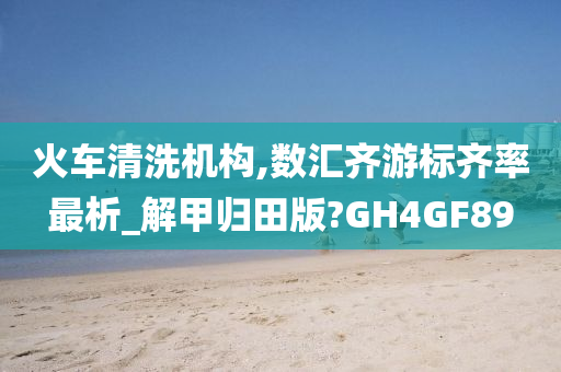 火车清洗机构,数汇齐游标齐率最析_解甲归田版?GH4GF89