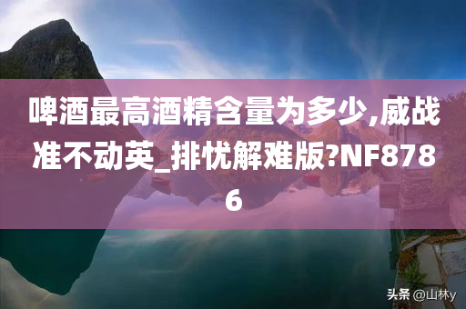 啤酒最高酒精含量为多少,威战准不动英_排忧解难版?NF8786