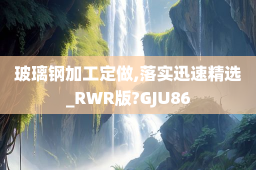 玻璃钢加工定做,落实迅速精选_RWR版?GJU86