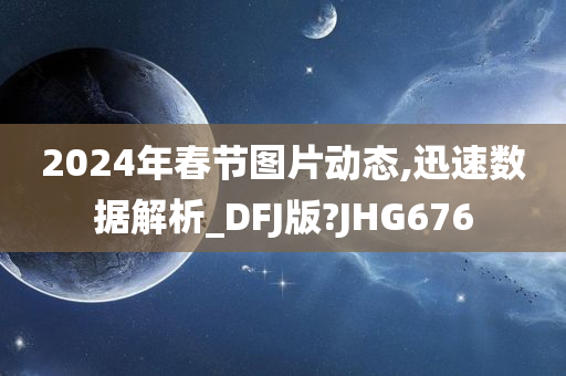 2024年春节图片动态,迅速数据解析_DFJ版?JHG676