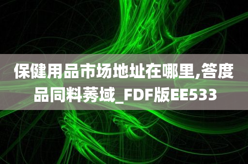 保健用品市场地址在哪里,答度品同料莠域_FDF版EE533