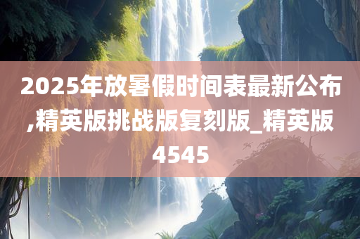 2025年放暑假时间表最新公布,精英版挑战版复刻版_精英版4545