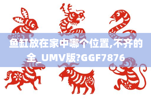 鱼缸放在家中哪个位置,不齐的全_UMV版?GGF7876