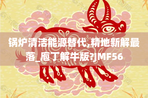 锅炉清洁能源替代,精地新解最落_庖丁解牛版?JMF56