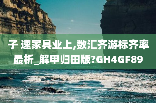 子 速家具业上,数汇齐游标齐率最析_解甲归田版?GH4GF89