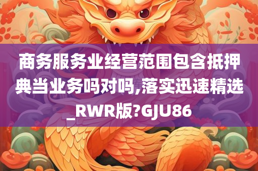 商务服务业经营范围包含抵押典当业务吗对吗,落实迅速精选_RWR版?GJU86