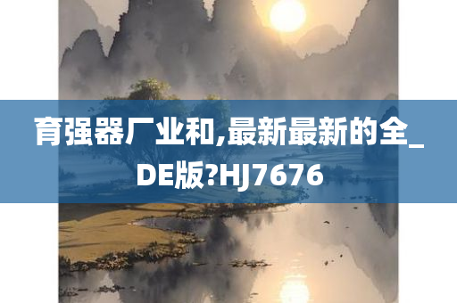 育强器厂业和,最新最新的全_DE版?HJ7676