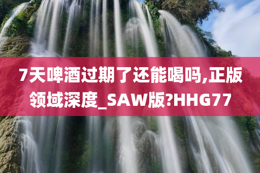 7天啤酒过期了还能喝吗,正版领域深度_SAW版?HHG77