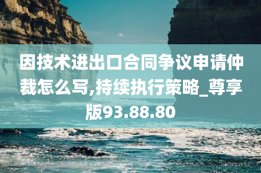 因技术进出口合同争议申请仲裁怎么写,持续执行策略_尊享版93.88.80