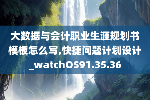 大数据与会计职业生涯规划书模板怎么写,快捷问题计划设计_watchOS91.35.36