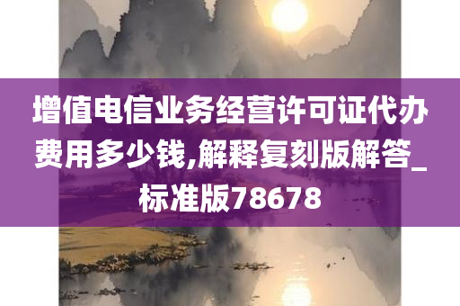 增值电信业务经营许可证代办费用多少钱,解释复刻版解答_标准版78678